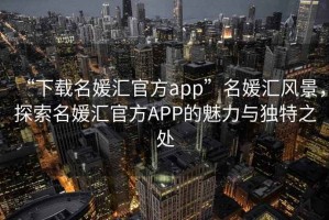“下載名媛匯官方app”名媛匯風(fēng)景，探索名媛匯官方APP的魅力與獨(dú)特之處