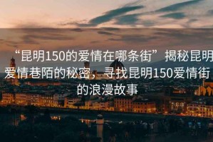 “昆明150的愛情在哪條街”揭秘昆明愛情巷陌的秘密，尋找昆明150愛情街的浪漫故事