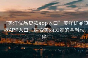 “美洋優(yōu)品貸款app入口”美洋優(yōu)品貸款A(yù)PP入口，探索美麗風(fēng)景的金融伙伴