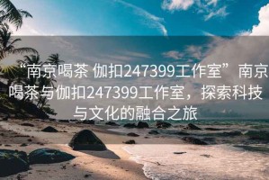 “南京喝茶 伽扣247399工作室”南京喝茶與伽扣247399工作室，探索科技與文化的融合之旅