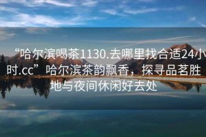 “哈爾濱喝茶1130.去哪里找合適24小時(shí).cc”哈爾濱茶韻飄香，探尋品茗勝地與夜間休閑好去處