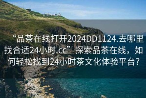 “品茶在線打開2024DD1124.去哪里找合適24小時(shí).cc”探索品茶在線，如何輕松找到24小時(shí)茶文化體驗(yàn)平臺(tái)？