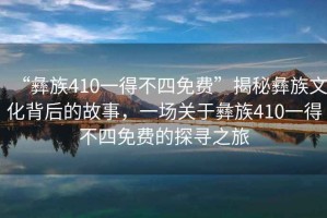 “彝族410一得不四免費(fèi)”揭秘彝族文化背后的故事，一場(chǎng)關(guān)于彝族410一得不四免費(fèi)的探尋之旅