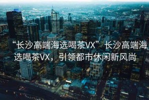 “長沙高端海選喝茶VX”長沙高端海選喝茶VX，引領(lǐng)都市休閑新風(fēng)尚