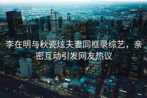 李在明與秋瓷炫夫妻同框錄綜藝，親密互動(dòng)引發(fā)網(wǎng)友熱議