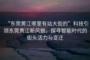 “東莞黃江哪里有站大街的”科技引領(lǐng)東莞黃江新風(fēng)貌，探尋智能時代的街頭活力與變遷