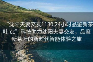 “沈陽夫妻交友1130.24小時品鑒新茶葉.cc”科技助力沈陽夫妻交友，品鑒新茶葉的新時代智能體驗之旅