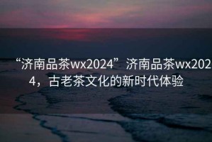 “濟(jì)南品茶wx2024”濟(jì)南品茶wx2024，古老茶文化的新時(shí)代體驗(yàn)