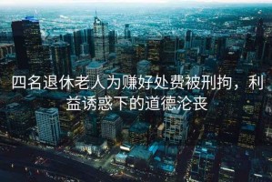 四名退休老人為賺好處費被刑拘，利益誘惑下的道德淪喪