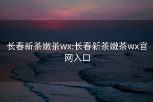 長春新茶嫩茶wx:長春新茶嫩茶wx官網(wǎng)入口