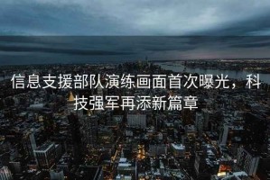 信息支援部隊(duì)演練畫面首次曝光，科技強(qiáng)軍再添新篇章