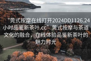 “莞式按摩在線打開2024DD1126.24小時品鑒新茶葉.cc”莞式按摩與茶道文化的融合，在線體驗品鑒新茶葉的魅力時光
