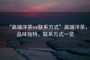 “高端洋茶vx聯(lián)系方式”高端洋茶，品味獨特，聯(lián)系方式一覽
