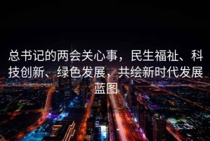 總書記的兩會關心事，民生福祉、科技創(chuàng)新、綠色發(fā)展，共繪新時代發(fā)展藍圖
