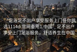 “足浴足不出戶享受服務上門任你挑選1114d.官網(wǎng)備用1.中國”足不出戶享受上門足浴服務，舒適養(yǎng)生在中國