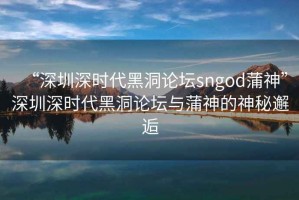 “深圳深時代黑洞論壇sngod蒲神”深圳深時代黑洞論壇與蒲神的神秘邂逅