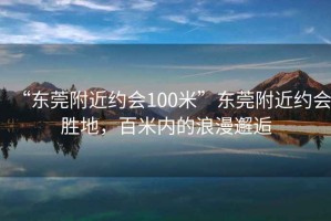 “東莞附近約會100米”東莞附近約會勝地，百米內(nèi)的浪漫邂逅