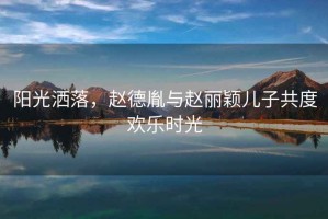 陽光灑落，趙德胤與趙麗穎兒子共度歡樂時光