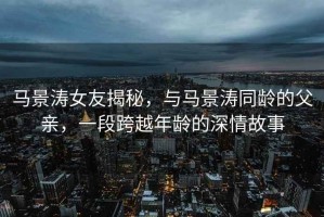 馬景濤女友揭秘，與馬景濤同齡的父親，一段跨越年齡的深情故事