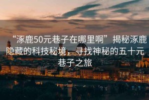 “涿鹿50元巷子在哪里啊”揭秘涿鹿隱藏的科技秘境，尋找神秘的五十元巷子之旅