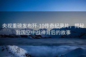 央視重磅發(fā)布?xì)?10傳奇紀(jì)錄片，揭秘我國(guó)空中戰(zhàn)神背后的故事