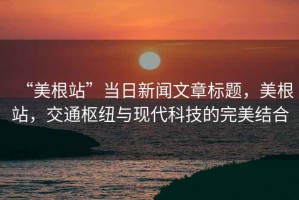 “美根站”當(dāng)日新聞文章標(biāo)題，美根站，交通樞紐與現(xiàn)代科技的完美結(jié)合