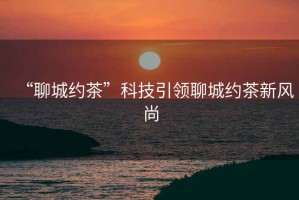 “聊城約茶”科技引領(lǐng)聊城約茶新風尚