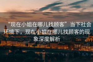 “現(xiàn)在小姐在哪兒找顧客”當(dāng)下社會(huì)環(huán)境下，現(xiàn)在小姐在哪兒找顧客的現(xiàn)象深度解析