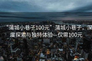 “蒲城小巷子100元”蒲城小巷子，深度探索與獨(dú)特體驗(yàn)—僅需100元
