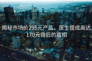 揭秘市場價295元產(chǎn)品，醫(yī)生提成高達(dá)170元背后的真相