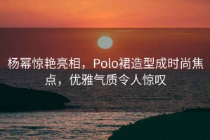 楊冪驚艷亮相，Polo裙造型成時尚焦點，優(yōu)雅氣質(zhì)令人驚嘆