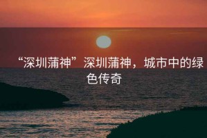 “深圳蒲神”深圳蒲神，城市中的綠色傳奇