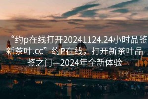 “約p在線打開20241124.24小時(shí)品鑒新茶葉.cc”約P在線，打開新茶葉品鑒之門—2024年全新體驗(yàn)
