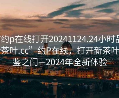 “約p在線(xiàn)打開(kāi)20241124.24小時(shí)品鑒新茶葉.cc”約P在線(xiàn)，打開(kāi)新茶葉品鑒之門(mén)—2024年全新體驗(yàn)