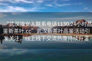 “武漢找女人聯(lián)系電話1130.24小時品鑒新茶葉.cc”武漢新茶葉品鑒活動引發(fā)關注，線上線下交流熱度持續(xù)升溫