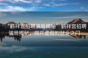 “鶴祥宮招聘騙局揭秘”鶴祥宮招聘騙局揭秘，揭開(kāi)虛假的就業(yè)之門(mén)