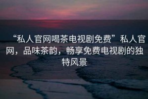 “私人官網(wǎng)喝茶電視劇免費(fèi)”私人官網(wǎng)，品味茶韻，暢享免費(fèi)電視劇的獨(dú)特風(fēng)景