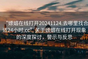 “嫖娼在線打開20241124.去哪里找合適24小時.cc”關(guān)于嫖娼在線打開現(xiàn)象的深度探討，警示與反思