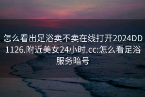 怎么看出足浴賣不賣在線打開2024DD1126.附近美女24小時.cc:怎么看足浴服務暗號