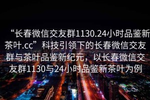 “長春微信交友群1130.24小時品鑒新茶葉.cc”科技引領(lǐng)下的長春微信交友群與茶葉品鑒新紀(jì)元，以長春微信交友群1130與24小時品鑒新茶葉為例