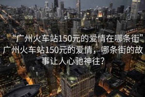 “廣州火車站150元的愛情在哪條街”廣州火車站150元的愛情，哪條街的故事讓人心馳神往？