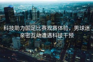 科技助力國足比賽觀賽體驗(yàn)，男球迷親密互動(dòng)遭遇科技干預(yù)