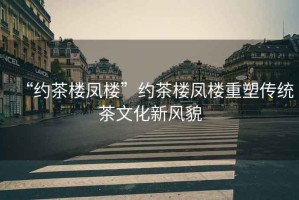 “約茶樓鳳樓”約茶樓鳳樓重塑傳統(tǒng)茶文化新風(fēng)貌