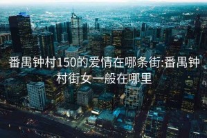番禺鐘村150的愛(ài)情在哪條街:番禺鐘村街女一般在哪里