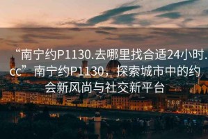 “南寧約P1130.去哪里找合適24小時(shí).cc”南寧約P1130，探索城市中的約會(huì)新風(fēng)尚與社交新平臺(tái)