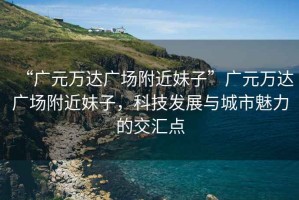 “廣元萬達廣場附近妹子”廣元萬達廣場附近妹子，科技發(fā)展與城市魅力的交匯點
