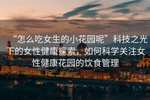 “怎么吃女生的小花園呢”科技之光下的女性健康探索，如何科學(xué)關(guān)注女性健康花園的飲食管理