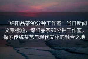 “綿陽品茶90分鐘工作室”當日新聞文章標題，綿陽品茶90分鐘工作室，探索傳統(tǒng)茶藝與現(xiàn)代文化的融合之地