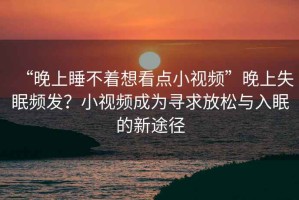 “晚上睡不著想看點(diǎn)小視頻”晚上失眠頻發(fā)？小視頻成為尋求放松與入眠的新途徑