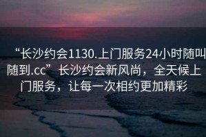 “長(zhǎng)沙約會(huì)1130.上門(mén)服務(wù)24小時(shí)隨叫隨到.cc”長(zhǎng)沙約會(huì)新風(fēng)尚，全天候上門(mén)服務(wù)，讓每一次相約更加精彩